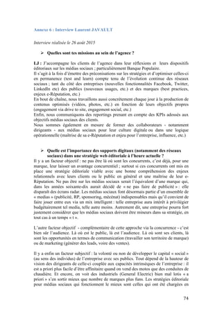   74	
  
Annexe 6 : Interview Laurent JAVAULT
Interview réalisée le 26 août 2015
Ø Quelles sont tes missions au sein de l’agence ?
LJ : J’accompagne les clients de l’agence dans leur réflexions et leurs dispositifs
éditoriaux sur les médias sociaux ; particulièrement Banque Populaire.
Il s’agit à la fois d’émettre des préconisations sur les stratégies et d’optimiser celles-ci
en permanence (test and learn) compte tenu de l’évolution continue des réseaux
sociaux ; tant du côté des entreprises (nouvelles fonctionnalités Facebook, Twitter,
LinkedIn etc) des publics (nouveaux usages, etc.) et des marques (best practices,
enjeux e-Réputation, etc.)
En bout de chaîne, nous travaillons aussi concrètement chaque jour à la production de
contenus optimisés (vidéos, photos, etc.) en fonction de leurs objectifs propres
(engagement via drive to site, engagement social, etc.)
Enfin, nous communiquons des reportings prenant en compte des KPIs adossés aux
objectifs médias sociaux des clients.
Nous sommes également en mesure de former des collaborateurs - notamment
dirigeants - aux médias sociaux pour leur culture digitale ou dans une logique
opérationnelle (maîtrise de sa e-Réputation et enjeu pour l’entreprise, influence, etc.)
Ø Quelle est l’importance des supports digitaux (notamment des réseaux
sociaux) dans une stratégie web éditoriale à l’heure actuelle ?
Il y a un facteur objectif : ne pas être là où sont les concurrents, c’est déjà, pour une
marque, leur laisser un avantage concurrentiel ; surtout si ces concurrents ont mis en
place une stratégie éditoriale viable avec une bonne compréhension des enjeux
relationnels avec leurs clients ou le public en général et une maîtrise de leur e-
Réputation. Ne pas être sur les médias sociaux serait l’équivalent d’une marque qui,
dans les années soixante-dix aurait décidé de « ne pas faire de publicité » : elle
disparaît des écrans radar. Les médias sociaux font désormais partie d’un ensemble de
« medias » (publicité, RP, sponsoring, mécénat) indispensables mais qu’il convient de
faire jouer entre eux via un mix intelligent : telle entreprise aura intérêt à privilégier
budgétairement tel media, telle autre moins. Autrement dit, une entreprise pourra fort
justement considérer que les médias sociaux doivent être mineurs dans sa stratégie, en
tout cas à un temps « t ».
L’autre facteur objectif - complémentaire de cette approche via la concurrence - c’est
bien sûr l’audience. Là où est le public, là est l’audience. Là où sont ses clients, là
sont les opportunités en termes de communication (travailler son territoire de marque)
ou de marketing (générer des leads, voire des ventes).
Il y a enfin un facteur subjectif : la volonté ou non de développer le capital « social »
(au sens des individus) de l’entreprise avec ses publics. Tout dépend de la hauteur de
vision des dirigeants de celle-ci couplée aux capacités intrinsèques de l’entreprise : il
est a priori plus facile d’être affinitaire quand on vend des motos que des conduites de
chaudière. Et encore, on voit des industriels (General Electric) bien mal lotis « a
priori » s’en sortir mieux que nombre de marques plus funs. Les stratégies éditoriale
pour médias sociaux qui fonctionnent le mieux sont celles qui ont été chargées en
 