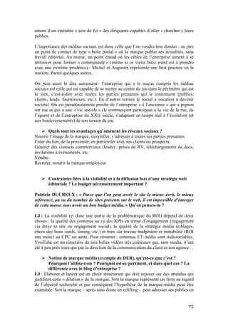   75	
  
amont d’un véritable « acte de foi » des dirigeants capables d’aller « chercher » leurs
publics.
L’importance des médias sociaux est donc celle que l’on voudra leur donner : au pire
un point de contact de type « boîte postal » où la marque publie ses actualités, sans
travail éditorial. Au mieux, un point chaud où les cibles de l’entreprise aiment à se
retrouver pour former « communauté » (même si ce vieux buzz word est à prendre
avec une extrême prudence) : Michel et Augustin représente une best practice en la
matière. Parmi quelques autres.
On peut aussi le dire autrement : l’entreprise qui a le mieux compris les médias
sociaux est celle qui est capable de se mettre au centre du jeu dans le périmètre qui est
le sien, c’est-à-dire avec toutes les parties prenantes qui le constituent (publics,
clients, leads, fournisseurs, etc.). En d’autres termes le social a vocation à devenir
sociétal. On est paradoxalement proche de l’entreprise « à l’ancienne » qui a pignon
sur rue et qui a une « vie sociale » (le commerçant participant à la vie de la rue, de
l’agora) et de l’entreprise du XXIè siècle, s’adaptant en temps réel à l’évolution (et
aux bouleversements) de son terrain de jeu.
Ø Quels sont les avantages qu’amènent les réseaux sociaux ?
Nourrir l’image de la marque, storyteller, s’adresser à toutes ses parties prenantes
Créer du lien, de la proximité, en particulier avec ses clients ou prospects
Générer des contacts commerciaux (leads) : prises de RV, téléchargements de docs,
invitations à événements, etc.
Vendre.
Recruter, nourrir la marque-employeur
Ø Contraintes liées à la visibilité et à la diffusion lors d’une stratégie web
éditoriale ? Le budget nécessairement important ?
Patricia DUCREUX : « Parce que l’on peut avoir le site le mieux écrit, le mieux
référencé, au vu du nombre de sites présents sur le web, il est impossible d’émerger
de cette masse sans avoir un bon budget média. » Qu’en penses-tu ?
LJ : La visibilité (et donc une partie de la problématique du ROI) dépend de deux
choses : la qualité des contenus au vu des KPIs en terme d’engagement (engagement
via drive to site ou engagement social), la qualité de la stratégie media (ciblages,
choix des bons outils, timing, etc.) et bien sûr niveau budgétaire et rentabilité (ROI
one more) au CPC ou autre. Pour résumer : contenus ET média sont indissociables.
YouTube est un cimetière de très belles vidéos très coûteuses qui, sans media, n’ont
été à peu près vues que par la direction de la communication du client et son agence…
Ø Notion de marque média (exemple de DER), qu’est-ce que c’est ?
Pourquoi l’utilise-t-on ? Pourquoi est-ce pertinent, et dans quel cas ? La
différence avec le blog d’entreprise ?
LJ : Elaborer et lancer est un choix structurant qui doit reposer sur des attendus qui
justifient cette « dilution » de la marque. Soit la marque représente un frein au regard
de l’objectif recherché et par conséquent l’hypothèse de la marque-média peut être
examinée. Soit la marque – après sans doute un relifting - peut adresser ses publics en
 