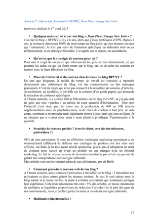   77	
  
Annexe 7 : Interview Alexandre VENDÉ, Bons Plans Voyage New York
	
  
Interview réalisée le 1er
avril 2015
• Quelques mots sur toi et sur ton blog, « Bons Plans Voyage New York » ?
J’ai créé le blog « BPVNY » il y a 6 ans, alors que j’étais professeur d’EPS. Depuis 2
ans, je consacre désormais 100% de mon temps au blog (ainsi qu’aux réseaux sociaux
qui l’entourent). Je n’ai pas suivi de formation spécifique en rédaction web ou en
référencement, ni en stratégie éditoriale. J’ai appris sur le terrain, en autodidacte.
• Qu’est-ce que la stratégie de contenu pour toi ?
Pour moi il s’agit de savoir ce qui intéresserait les gens de ma communauté, ce qui
pourrait les aider, ce qui les ferait rester sur le blog, etc. et de créer du contenu en
rapport avec la ligne éditoriale du blog.
• Place de l’éditorial et du contenu dans la tenue du blog BPVNY ?
En tant que blogueur, la moitié du temps de travail est consacré à répondre
directement aux utilisateurs du blog, via des commentaires ou des messages
personnels. C’est du temps qui n’est pas consacré à la rédaction de contenu, d’articles.
Actuellement, en parallèle, je travaille sur la création d’un guide papier, qui demande
la rédaction de contenus spécifiques.
A l’heure actuelle, il y a entre 400 et 500 articles sur le blog BPVNY, et j’ai pas mal
de gens qui sont « perdus » au milieu de cette quantité d’information. Pour moi
l’objectif n’est donc pas de miser sur la production de 400 ou 500 articles
supplémentaires dans les prochains mois, ni de créer du contenu à tout prix. Je dois
certes continuer à en produire mais également mettre à jour ceux qui sont en ligne. Je
ne cherche pas à « créer pour créer » mais plutôt à privilégier l’optimisation à la
quantité.
• Stratégie de contenu précise ? (vers le client, vers des investisseurs,
partenaires ?)
95% de mes partenaires le sont en affiliation (technique marketing permettant à un
webmarchand (affilieur) de diffuser son catalogue de produits sur des sites web
affiliés). Au final, je ne fais aucun article sponsorisé, je n’ai pas d’obligation de créer
du contenu pour mettre en avant un produit ou une marque avec un objectif
marketing. Le fait de ne pas recevoir de rémunération directe par article me permet de
garder une indépendance dans la ligne éditoriale.
Mes articles sont exclusivement adressés aux utilisateurs, pas de BtoB.
• Comment gères-tu le contenu web de ton blog ?
A l’heure actuelle, nous sommes 6 personnes à travailler sur le blog : 2 répondent aux
utilisateurs et deux autres gèrent les réseaux sociaux. Je suis le seul auteur pour le
blog même si je laisse parfois la main à certains utilisateurs qui souhaitent partager
leur expérience. Cela reste néanmoins très rare : 5% des articles. Je reçois néanmoins
de multiples et régulières propositions de rédaction d’articles (de la part des gens de
ma communauté), mais je préfère garder la main et maintenir ma ligne éditoriale.
• Habitudes rédactionnelles ?
 