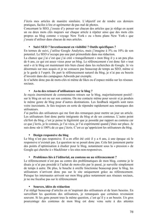   78	
  
J’écris mes articles de manière similaire. L’objectif est de rendre ces derniers
pratiques, faciles à lire et agrémenter de pas mal de photos.
Concernant le SEO, j’essaie d’y penser sur chacun des articles que je rédige en ayant
un ou deux mots clés majeurs sur chaque article à répéter ainsi que des mots clés
propres au blog comme « voyage New York » ou « bons plans New York » que
j’essaie d’utiliser dans chacun de mes articles.
• Suivi SEO ? Investissement en visibilité ? Outils spécifiques ?
En termes de suivi, j’utilise Google Analytics, mais j’imagine à 5% ou 10% de son
potentiel. Le SEO n’occupe pas une part primordiale dans ma rédaction.
La chance que j’ai c’est que j’ai créé « tranquillement » mon blog il y a un peu plus
de 6 ans, ce qui est assez vieux pour un blog. Le référencement s’est donc fait « tout
seul » et le blog est maintenant très bien classé dans les recherches de Google. Je vis
désormais sur mes acquis et je ne consacre pas beaucoup de temps au SEO, même si
je le garde à l‘esprit. De part le référencement naturel du blog, je n’ai pas eu besoin
d’investir dans des campagnes Adwords par exemple.
Je n’achète donc pas de mots-clés ni même de likes ou d’espace média sur les réseaux
sociaux.
• As-tu des retours d’utilisateurs sur le blog ?
Je reçois énormément de commentaires retours sur le blog, majoritairement positif :
sur le blog en soi ou sur son contenu. On me contacte même pour savoir si je produis
le même genre de blog pour d’autres destinations. Les feedback négatifs sont rares
voire inexistants. Je fais toujours en sorte de répondre rapidement aux remarques des
utilisateurs.
J’ai parfois des utilisateurs qui me font des remarques pour mettre un jour un article.
Les utilisateurs font donc partie intégrante du blog et de ses contenus. L’autre point
clé/fort du blog, c’est je pense la légitimité que je possède par rapport au contenu car
ce que j’écris, je le connais, je l’ai vécu, je l’ai expérimenté quand j’étais sur place. Je
suis donc sûr à 100% de ce que j’écris. C’est ce qu’apprécient les utilisateurs du blog.
• Design responsive du blog
Le blog n’est pas responsive. Il a en effet été créé il y a 6 ans, à une époque où le
responsive n’existait pas. La question ne se posait donc pas. Cela fait justement partie
des points d’optimisation à étudier pour le blog, notamment sous la « pression » de
Google qui cherche à « blacklister » les sites non-responsives.
• Problèmes liés à l’éditorial, au contenu ou au référencement ?
Le référencement n’est pas au centre des problématiques de mon blog, comme je le
disais je n’ai pas procédé à l’achat de mots-clés par le passé, je surveille simplement
de temps à autre. De plus, le bouche à oreille fonctionne beaucoup pour le blog, les
utilisateurs n’arrivent donc pas sur le site uniquement grâce au référencement.
Puisque les internautes arrivent sur mon blog grâce notamment aux réseaux sociaux,
je ne me focalise pas sur le référencement
• Sources, idées de rédaction
J’ai rédigé beaucoup d’articles en m’inspirant des utilisateurs et de leurs besoins. En
surveillant les questions des utilisateurs, je remarquais que certaines revenaient
souvent. Si les gens posent tous la même question, c’est qu’il y a un besoin. Un gros
pourcentage des contenus de mon blog est donc venu suite à des attentes
 