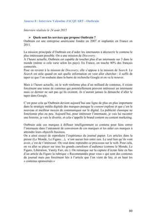   80	
  
Annexe 8 : Interview Valentine JACQUART - Outbrain
Interview réalisée le 24 août 2015
Ø Quels sont les services que propose Outbrain ?
Outbrain est une entreprise américaine fondée en 2007 et implantée en France en
2011.
La mission principale d’Outbrain est d’aider les internautes à découvrir le contenu le
plus intéressant possible. On a une mission de Discovery.
A l’heure actuelle, Outbrain est capable de toucher plus d’un internaute sur 3 dans le
monde (même si cela varie selon les pays). En France, on touche 80% des français
connectés.
Pour en revenir à la mission de Discovery, elle s’oppose à la mission de Search. Le
Search est utile quand on sait quelle information on veut aller chercher : il suffit de
taper ce que l’on souhaite dans la barre de recherche Google et on va le trouver.
Mais à l’heure actuelle, où le web renferme plus d’un milliard de contenus, il existe
forcément une tonne de contenus qui potentiellement peuvent intéresser un internaute
mais ce dernier ne sait pas qu’ils existent, ils n’auront jamais la démarche d’aller le
taper dans Google.
C’est pour cela qu’Outbrain devient aujourd’hui une ligne de plus en plus importante
dans la stratégie média digitale des marques puisque le content explose et que c’est le
nouveau et meilleur moyen de communiquer sur le digital. La publicité classique ne
fonctionne plus ou peu. Aujourd’hui, pour intéresser l’internaute, je vais lui raconter
une histoire, je vais le divertir, et cela s’appelle le brand content ou content marketing.
Outbrain aide ces marques à diffuser intelligemment ce contenu pour faire entrer
l’internaute dans l’entonnoir de conversion de ces marques et les aider ces marques à
atteindre leurs objectifs business.
On a ainsi essayé de reproduire l’expérience du journal papier. Les articles dans la
presse (Le Monde, Le Figaro…), n’ont aucun lien entre eux. Le seul lien qu’ils vont
avoir, c’est de t’intéresser. On veut donc reprendre ce processus sur le web. Pour cela,
on va aller se placer sur tous les grands carrefours d’audience (comme le Monde, Le
Figaro, Libération, Vanity Fair, etc.). On remarque sur la capture d’écran faite en bas
d’un article du Figaro la rubrique « Recommandés pour vous » qui sont des contenus
du journal mais pas forcément liés à l’article que l’on vient de lire, et en haut les
« contenus sponsorisés »
 