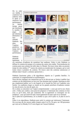   81	
  
On va aider
ces médias à
construire leur
audience dans
la durée et à
améliorer leur
performance
en interne
(temps passé
par internaute,
le nombre de
pages vues
par internaute,
diminution du
taux de
rebond).
Outbrain fait
donc de
l’analyse
prédictive en
temps réel, de
l’analyse de
performance.
Outbrain
demande
également à
ces carrefours d’audience de monétiser leur audience. Grâce à cela, Outbrain va
diffuser le contenu de marque et le contenu des autres sites média. Tout producteur de
contenu peut nous acheter du trafic dans Le Monde. On trouve donc dans un premier
temps les sites médias (1ère
source de contenu au monde) puis les marques, qui se sont
toutes mises à produire du contenu. On trouve ainsi des contenus annonceurs et
éditeurs dans l’encart « contenus sponsorisés ».
Outbrain fonctionne grâce à 60 algorithmes répartis en 3 grandes familles : le
contextuel, le comportemental et la performance.
Nous devons expliquer aux annonceurs qu’ils ne doivent pas se limiter à publier leur
contenu sur des plateformes en lien avec leur domaine (par exemple, Samsung ne doit
pas simplement publier sur le site begeek ou le Journal du Net) car l’audience sera
limitée. Les audiences larges se situent sur les grands carrefours d’audience comme
les sites de news, les sites de sport, etc.
On va donc se concentrer sur l’aspect comportemental : « ceux qui ont lu ceci, lirons
cela ». Grâce aux cookies, nous pouvons proposer à l’internaute des contenus en lien
avec ce qu’il aime, mais pas seulement. On va également se renseigner sur les
tendances : ceux qui lisent tel sujet, lisent également tel autre sujet en ce moment.
Sur le plan de la performance, on va étudier ce qui a été le plus vu, le plus lu sur le
net.
Grâce à ces algorithmes, Outbrain peut sortir le contenu qui intéressera l’internaute.
On a un taux de clic moyen stable compris entre 8 et 9%. En gros, sur 100 personnes
qui vont sur Le Monde, 8 à 9 vont cliquer sur l’encart Outbrain.
 