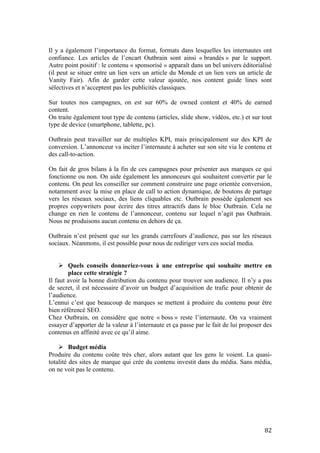   82	
  
Il y a également l’importance du format, formats dans lesquelles les internautes ont
confiance. Les articles de l’encart Outbrain sont ainsi « brandés » par le support.
Autre point positif : le contenu « sponsorisé » apparaît dans un bel univers éditorialisé
(il peut se situer entre un lien vers un article du Monde et un lien vers un article de
Vanity Fair). Afin de garder cette valeur ajoutée, nos content guide lines sont
sélectives et n’acceptent pas les publicités classiques.
Sur toutes nos campagnes, on est sur 60% de owned content et 40% de earned
content.
On traite également tout type de contenu (articles, slide show, vidéos, etc.) et sur tout
type de device (smartphone, tablette, pc).
Outbrain peut travailler sur de multiples KPI, mais principalement sur des KPI de
conversion. L’annonceur va inciter l’internaute à acheter sur son site via le contenu et
des call-to-action.
On fait de gros bilans à la fin de ces campagnes pour présenter aux marques ce qui
fonctionne ou non. On aide également les annonceurs qui souhaitent convertir par le
contenu. On peut les conseiller sur comment construire une page orientée conversion,
notamment avec la mise en place de call to action dynamique, de boutons de partage
vers les réseaux sociaux, des liens cliquables etc. Outbrain possède également ses
propres copywriters pour écrire des titres attractifs dans le bloc Outbrain. Cela ne
change en rien le contenu de l’annonceur, contenu sur lequel n’agit pas Outbrain.
Nous ne produisons aucun contenu en dehors de ça.
Outbrain n’est présent que sur les grands carrefours d’audience, pas sur les réseaux
sociaux. Néanmons, il est possible pour nous de rediriger vers ces social media.
Ø Quels conseils donneriez-vous à une entreprise qui souhaite mettre en
place cette stratégie ?
Il faut avoir la bonne distribution du contenu pour trouver son audience. Il n’y a pas
de secret, il est nécessaire d’avoir un budget d’acquisition de trafic pour obtenir de
l’audience.
L’ennui c’est que beaucoup de marques se mettent à produire du contenu pour être
bien référencé SEO.
Chez Outbrain, on considère que notre « boss » reste l’internaute. On va vraiment
essayer d’apporter de la valeur à l’internaute et ça passe par le fait de lui proposer des
contenus en affinité avec ce qu’il aime.
Ø Budget média
Produire du contenu coûte très cher, alors autant que les gens le voient. La quasi-
totalité des sites de marque qui crée du contenu investit dans du média. Sans média,
on ne voit pas le contenu.
 