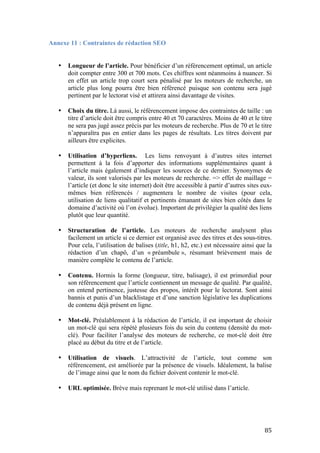   85	
  
Annexe 11 : Contraintes de rédaction SEO
• Longueur de l’article. Pour bénéficier d’un référencement optimal, un article
doit compter entre 300 et 700 mots. Ces chiffres sont néanmoins à nuancer. Si
en effet un article trop court sera pénalisé par les moteurs de recherche, un
article plus long pourra être bien référencé puisque son contenu sera jugé
pertinent par le lectorat visé et attirera ainsi davantage de visites.
• Choix du titre. Là aussi, le référencement impose des contraintes de taille : un
titre d’article doit être compris entre 40 et 70 caractères. Moins de 40 et le titre
ne sera pas jugé assez précis par les moteurs de recherche. Plus de 70 et le titre
n’apparaîtra pas en entier dans les pages de résultats. Les titres doivent par
ailleurs être explicites.
• Utilisation d’hyperliens. Les liens renvoyant à d’autres sites internet
permettent à la fois d’apporter des informations supplémentaires quant à
l’article mais également d’indiquer les sources de ce dernier. Synonymes de
valeur, ils sont valorisés par les moteurs de recherche. => effet de maillage =
l’article (et donc le site internet) doit être accessible à partir d’autres sites eux-
mêmes bien référencés / augmentera le nombre de visites (pour cela,
utilisation de liens qualitatif et pertinents émanant de sites bien côtés dans le
domaine d’activité où l’on évolue). Important de privilégier la qualité des liens
plutôt que leur quantité.
• Structuration de l’article. Les moteurs de recherche analysent plus
facilement un article si ce dernier est organisé avec des titres et des sous-titres.
Pour cela, l’utilisation de balises (title, h1, h2, etc.) est nécessaire ainsi que la
rédaction d’un chapô, d’un « préambule », résumant brièvement mais de
manière complète le contenu de l’article.
• Contenu. Hormis la forme (longueur, titre, balisage), il est primordial pour
son référencement que l’article contiennent un message de qualité. Par qualité,
on entend pertinence, justesse des propos, intérêt pour le lectorat. Sont ainsi
bannis et punis d’un blacklistage et d’une sanction législative les duplications
de contenu déjà présent en ligne.
• Mot-clé. Préalablement à la rédaction de l’article, il est important de choisir
un mot-clé qui sera répété plusieurs fois du sein du contenu (densité du mot-
clé). Pour faciliter l’analyse des moteurs de recherche, ce mot-clé doit être
placé au début du titre et de l’article.
• Utilisation de visuels. L’attractivité de l’article, tout comme son
référencement, est améliorée par la présence de visuels. Idéalement, la balise
de l’image ainsi que le nom du fichier doivent contenir le mot-clé.
• URL optimisée. Brève mais reprenant le mot-clé utilisé dans l’article.
 