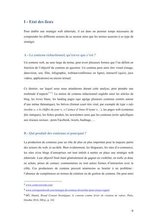   9	
  
I - Etat des lieux
Pour établir une stratégie web éditoriale, il est dans un premier temps nécessaire de
comprendre les différents acteurs de ce secteur ainsi que les termes associés à ce type de
stratégie.
A - Le contenu rédactionnel, qu’est-ce que c’est ?
	
  
Un contenu web, au sens large du terme, peut avoir plusieurs formes que l’on définit en
fonction de l’objectif du contenu en question. Un contenu peut ainsi être visuel (image,
datavision, son, film, infographie, webinar/conférence en ligne), interactif (quizz, jeux
vidéos, applications) ou encore textuel.
Ce dernier, sur lequel nous nous attarderons durant cette analyse, peut prendre une
multitude d’aspects2 3 4
. La notion de contenu rédactionnel englobe ainsi les articles de
blog, les livres blanc, les landing pages (qui agrège plusieurs contenus centrés autour
d’une même thématique), les brèves (format court très viral, par exemple de type « info
insolite », « le chiffre du jour », « l’astuce d’Anne O’nyme »…), les pages web (contenus
dits statiques), les fiches produit, les newsletters ainsi que les contenus écrits spécifiques
aux réseaux sociaux : posts Facebook, tweets, hashtags, …
B - Qui produit des contenus et pourquoi ?
La production de contenus joue un rôle de plus en plus important pour la majeure partie
des acteurs du web, et au-delà. Bien évidemment, les blogueurs, les sites d’e-commerce,
les sites et/ou blogs d’entreprises ont tout intérêt à mettre en place une stratégie web
éditoriale. Leur objectif final étant généralement de gagner en visibilité, en trafic et donc
en achats, prises de contact, commentaires ou tout autres formes d’interaction avec la
cible. Ces producteurs de contenu peuvent néanmoins se heurter à un problème :
l’absence de compétences en termes de création ou de gestion de contenu. On peut ainsi
	
  	
  	
  	
  	
  	
  	
  	
  	
  	
  	
  	
  	
  	
  	
  	
  	
  	
  	
  	
  	
  	
  	
  	
  	
  	
  	
  	
  	
  	
  	
  	
  	
  	
  	
  	
  	
  	
  	
  	
  	
  	
  	
  	
  	
  	
  	
  	
  	
  	
  	
  	
  	
  	
  	
  	
  
2	
  www.youlovewords.com/
3	
  www.ecrirepourleweb.com/strategie-de-contenu-diversifier-pour-mieux-regner/
4	
  BÔ, Daniel, Brand Content Stratégique, le contenu comme levier de création de valeur, Paris,
Octobre 2014, 280 p., p. 102.
 