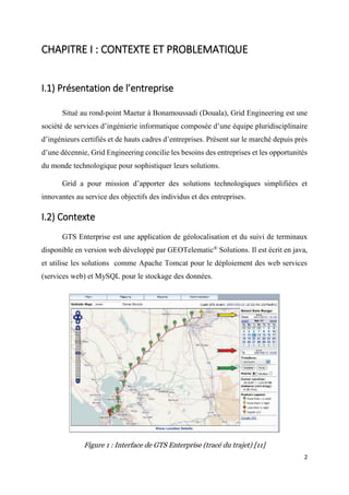 2
CHAPITRE I : CONTEXTE ET PROBLEMATIQUE
I.1) Présentation de l’entreprise
Situé au rond-point Maetur à Bonamoussadi (Douala), Grid Engineering est une
société de services d’ingénierie informatique composée d’une équipe pluridisciplinaire
d’ingénieurs certifiés et de hauts cadres d’entreprises. Présent sur le marché depuis près
d’une décennie, Grid Engineering concilie les besoins des entreprises et les opportunités
du monde technologique pour sophistiquer leurs solutions.
Grid a pour mission d’apporter des solutions technologiques simplifiées et
innovantes au service des objectifs des individus et des entreprises.
I.2) Contexte
GTS Enterprise est une application de géolocalisation et du suivi de terminaux
disponible en version web développé par GEOTelematic®
Solutions. Il est écrit en java,
et utilise les solutions comme Apache Tomcat pour le déploiement des web services
(services web) et MySQL pour le stockage des données.
Figure 1 : Interface de GTS Enterprise (tracé du trajet) [11]
 