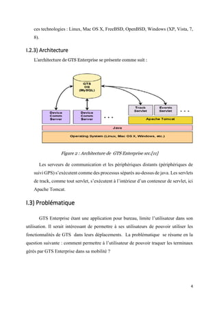 4
ces technologies : Linux, Mac OS X, FreeBSD, OpenBSD, Windows (XP, Vista, 7,
8).
I.2.3) Architecture
L’architecture de GTS Enterprise se présente comme suit :
Figure 2 : Architecture de GTS Enterprise src.[11]
Les serveurs de communication et les périphériques distants (périphériques de
suivi GPS) s’exécutent comme des processus séparés au-dessus de java. Les servlets
de track, comme tout servlet, s’exécutent à l’intérieur d’un conteneur de servlet, ici
Apache Tomcat.
I.3) Problématique
GTS Enterprise étant une application pour bureau, limite l’utilisateur dans son
utilisation. Il serait intéressant de permettre à ses utilisateurs de pouvoir utiliser les
fonctionnalités de GTS dans leurs déplacements. La problématique se résume en la
question suivante : comment permettre à l’utilisateur de pouvoir traquer les terminaux
gérés par GTS Enterprise dans sa mobilité ?
 
