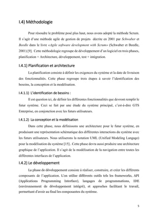 5
I.4) Méthodologie
Pour résoudre le problème posé plus haut, nous avons adopté la méthode Scrum.
Il s’agit d’une méthode agile de gestion de projets décrite en 2001 par Schwaber et
Beedle dans le livre «Agile software development with Scrum» (Schwaber et Beedle,
2001) [9]. Cette méthodologie regroupe de développement d’un logiciel en trois phases,
planification + Architecture, développement, test + intégration.
I.4.1) Planification et architecture
La planification consiste à définir les exigences du système et la date de livraison
des fonctionnalités. Cette phase regroupe trois étapes à savoir l’identification des
besoins, la conception et la modélisation.
I.4.1.1) L’identification de besoins :
Il est question ici, de définir les différentes fonctionnalités que devront remplir le
futur système. Ceci se fait par une étude du système principal, c’est-à-dire GTS
Enterprise, en conjonction avec les futurs utilisateurs.
I.4.1.2) La conception et la modélisation
Dans cette phase, nous définissons une architecture pour le futur système, en
produisant une représentation schématique des différentes interactions du système avec
les futurs utilisateurs. Nous utiliserons la notation UML (Unified Modeling Langage)
pour la modélisation du système [15].. Cette phase devra aussi produire une architecture
graphique de l’application. Il s’agit de la modélisation de la navigation entre toutes les
différentes interfaces de l’application.
I.4.2) Le développement
La phase de développement consiste à réaliser, construire, et créer les différents
composants de l’application. L’on utilise différents outils tels les frameworks, API
(Applications Programming Interface), langages de programmations, IDE
(environnement de développement intégré), et approches facilitant le travail,
permettant d’avoir au final les composantes du système.
 