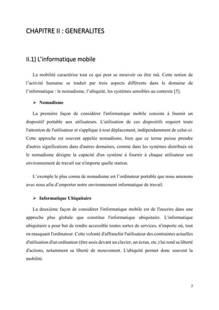 7
CHAPITRE II : GENERALITES
II.1) L’informatique mobile
La mobilité caractérise tout ce qui peut se mouvoir ou être mû. Cette notion de
l’activité humaine se traduit par trois aspects différents dans le domaine de
l’informatique : le nomadisme, l’ubiquité, les systèmes sensibles au contexte [5].
 Nomadisme
La première façon de considérer l'informatique mobile consiste à fournir un
dispositif portable aux utilisateurs. L'utilisation de ces dispositifs requiert toute
l'attention de l'utilisateur et s'applique à tout déplacement, indépendamment de celui-ci.
Cette approche est souvent appelée nomadisme, bien que ce terme puisse prendre
d'autres significations dans d'autres domaines, comme dans les systèmes distribués où
le nomadisme désigne la capacité d'un système à fournir à chaque utilisateur son
environnement de travail sur n'importe quelle station.
L’exemple le plus connu de nomadisme est l’ordinateur portable que nous amenons
avec nous afin d’emporter notre environnement informatique de travail.
 Informatique Ubiquitaire
La deuxième façon de considérer l'informatique mobile est de l'inscrire dans une
approche plus globale que constitue l'informatique ubiquitaire. L'informatique
ubiquitaire a pour but de rendre accessible toutes sortes de services, n'importe où, tout
en masquant l'ordinateur. Cette volonté d'affranchir l'utilisateur des contraintes actuelles
d'utilisation d'un ordinateur (être assis devant un clavier, un écran, etc.) lui rend sa liberté
d'actions, notamment sa liberté de mouvement. L'ubiquité permet donc souvent la
mobilité.
 
