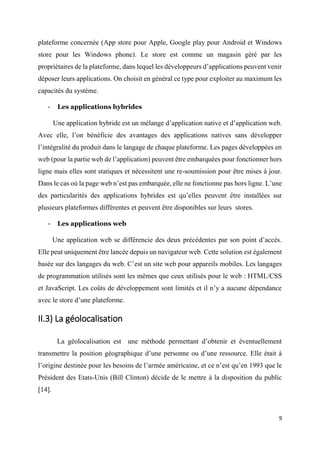 9
plateforme concernée (App store pour Apple, Google play pour Android et Windows
store pour les Windows phone). Le store est comme un magasin géré par les
propriétaires de la plateforme, dans lequel les développeurs d’applications peuvent venir
déposer leurs applications. On choisit en général ce type pour exploiter au maximum les
capacités du système.
- Les applications hybrides
Une application hybride est un mélange d’application native et d’application web.
Avec elle, l’on bénéficie des avantages des applications natives sans développer
l’intégralité du produit dans le langage de chaque plateforme. Les pages développées en
web (pour la partie web de l’application) peuvent être embarquées pour fonctionner hors
ligne mais elles sont statiques et nécessitent une re-soumission pour être mises à jour.
Dans le cas où la page web n’est pas embarquée, elle ne fonctionne pas hors ligne. L’une
des particularités des applications hybrides est qu’elles peuvent être installées sur
plusieurs plateformes différentes et peuvent être disponibles sur leurs stores.
- Les applications web
Une application web se différencie des deux précédentes par son point d’accès.
Elle peut uniquement être lancée depuis un navigateur web. Cette solution est également
basée sur des langages du web. C’est un site web pour appareils mobiles. Les langages
de programmation utilisés sont les mêmes que ceux utilisés pour le web : HTML/CSS
et JavaScript. Les coûts de développement sont limités et il n’y a aucune dépendance
avec le store d’une plateforme.
II.3) La géolocalisation
La géolocalisation est une méthode permettant d’obtenir et éventuellement
transmettre la position géographique d’une personne ou d’une ressource. Elle était à
l’origine destinée pour les besoins de l’armée américaine, et ce n’est qu’en 1993 que le
Président des Etats-Unis (Bill Clinton) décide de le mettre à la disposition du public
[14].
 