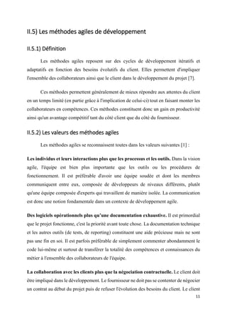 11
II.5) Les méthodes agiles de développement
II.5.1) Définition
Les méthodes agiles reposent sur des cycles de développement itératifs et
adaptatifs en fonction des besoins évolutifs du client. Elles permettent d'impliquer
l'ensemble des collaborateurs ainsi que le client dans le développement du projet [7].
Ces méthodes permettent généralement de mieux répondre aux attentes du client
en un temps limité (en partie grâce à l'implication de celui-ci) tout en faisant monter les
collaborateurs en compétences. Ces méthodes constituent donc un gain en productivité
ainsi qu'un avantage compétitif tant du côté client que du côté du fournisseur.
II.5.2) Les valeurs des méthodes agiles
Les méthodes agiles se reconnaissent toutes dans les valeurs suivantes [1] :
Les individus et leurs interactions plus que les processus et les outils. Dans la vision
agile, l'équipe est bien plus importante que les outils ou les procédures de
fonctionnement. Il est préférable d'avoir une équipe soudée et dont les membres
communiquent entre eux, composée de développeurs de niveaux différents, plutôt
qu'une équipe composée d'experts qui travaillent de manière isolée. La communication
est donc une notion fondamentale dans un contexte de développement agile.
Des logiciels opérationnels plus qu’une documentation exhaustive. Il est primordial
que le projet fonctionne, c'est la priorité avant toute chose. La documentation technique
et les autres outils (de tests, de reporting) constituent une aide précieuse mais ne sont
pas une fin en soi. Il est parfois préférable de simplement commenter abondamment le
code lui-même et surtout de transférer la totalité des compétences et connaissances du
métier à l'ensemble des collaborateurs de l'équipe.
La collaboration avec les clients plus que la négociation contractuelle. Le client doit
être impliqué dans le développement. Le fournisseur ne doit pas se contenter de négocier
un contrat au début du projet puis de refuser l'évolution des besoins du client. Le client
 