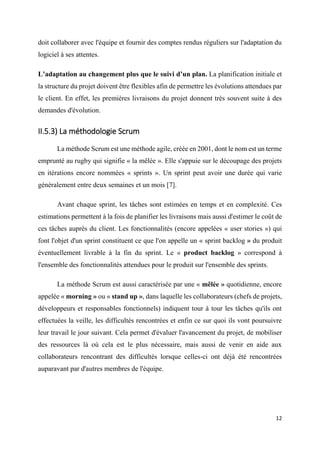 12
doit collaborer avec l'équipe et fournir des comptes rendus réguliers sur l'adaptation du
logiciel à ses attentes.
L’adaptation au changement plus que le suivi d’un plan. La planification initiale et
la structure du projet doivent être flexibles afin de permettre les évolutions attendues par
le client. En effet, les premières livraisons du projet donnent très souvent suite à des
demandes d'évolution.
II.5.3) La méthodologie Scrum
La méthode Scrum est une méthode agile, créée en 2001, dont le nom est un terme
emprunté au rugby qui signifie « la mêlée ». Elle s'appuie sur le découpage des projets
en itérations encore nommées « sprints ». Un sprint peut avoir une durée qui varie
généralement entre deux semaines et un mois [7].
Avant chaque sprint, les tâches sont estimées en temps et en complexité. Ces
estimations permettent à la fois de planifier les livraisons mais aussi d'estimer le coût de
ces tâches auprès du client. Les fonctionnalités (encore appelées « user stories ») qui
font l'objet d'un sprint constituent ce que l'on appelle un « sprint backlog » du produit
éventuellement livrable à la fin du sprint. Le « product backlog » correspond à
l'ensemble des fonctionnalités attendues pour le produit sur l'ensemble des sprints.
La méthode Scrum est aussi caractérisée par une « mêlée » quotidienne, encore
appelée « morning » ou « stand up », dans laquelle les collaborateurs (chefs de projets,
développeurs et responsables fonctionnels) indiquent tour à tour les tâches qu'ils ont
effectuées la veille, les difficultés rencontrées et enfin ce sur quoi ils vont poursuivre
leur travail le jour suivant. Cela permet d'évaluer l'avancement du projet, de mobiliser
des ressources là où cela est le plus nécessaire, mais aussi de venir en aide aux
collaborateurs rencontrant des difficultés lorsque celles-ci ont déjà été rencontrées
auparavant par d'autres membres de l'équipe.
 