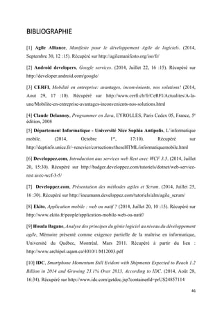 46
BIBLIOGRAPHIE
[1] Agile Alliance, Manifeste pour le développement Agile de logiciels. (2014,
Septembre 30, 12 :15). Récupéré sur http://agilemanifesto.org/iso/fr/
[2] Android developers, Google services. (2014, Juillet 22, 16 :15). Récupéré sur
http://developer.android.com/google/
[3] CERFI, Mobilité en entreprise: avantages, inconvénients, nos solutions! (2014,
Aout 29, 17 :10). Récupéré sur http://www.cerfi.ch/fr/CeRFI/Actualites/A-la-
une/Mobilite-en-entreprise-avantages-inconvenients-nos-solutions.html
[4] Claude Delannoy, Programmer en Java, EYROLLES, Paris Cedex 05, France, 5e
édition, 2008
[5] Département Informatique - Université Nice Sophia Antipolis, L’informatique
mobile. (2014, Octobre 1er
, 17:10). Récupéré sur
http://deptinfo.unice.fr/~renevier/corrections/theseHTML/informatiquemobile.html
[6] Developpez.com, Introduction aux services web Rest avec WCF 3.5. (2014, Juillet
20, 15:30). Récupéré sur http://badger.developpez.com/tutoriels/dotnet/web-service-
rest avec-wcf-3-5/
[7] Developpez.com, Présentation des méthodes agiles et Scrum. (2014, Juillet 25,
16 :30). Récupéré sur http://ineumann.developpez.com/tutoriels/alm/agile_scrum/
[8] Ekito, Application mobile : web ou natif ? (2014, Juillet 20, 10 :15). Récupéré sur
http://www.ekito.fr/people/application-mobile-web-ou-natif/
[9] Houda Bagane, Analyse des principes du génie logiciel au niveau du développement
agile, Mémoire présenté comme exigence partielle de la maîtrise en informatique,
Université du Québec, Montréal, Mars 2011. Récupéré à partir du lien :
http://www.archipel.uqam.ca/4010/1/M12003.pdf
[10] IDC, Smartphone Momentum Still Evident with Shipments Expected to Reach 1.2
Billion in 2014 and Growing 23.1% Over 2013, According to IDC. (2014, Août 28,
16:34). Récupéré sur http://www.idc.com/getdoc.jsp?containerId=prUS24857114
 