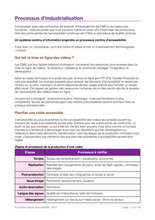 Processus d'industrialisation
Industrialiser avec des contraintes de lecteurs, d’hébergement de CMS et de ressources
humaines : voilà les pistes que nous pouvons mettre en place aﬁn d’optimiser les productions.
Une des particularités de l’accessibilité numérique est d’être un processus de qualité continue.
Un système continu d’information engendre un processus continu d’accessibilité.
C’est donc un «processus» qu’il faut mettre en place et non un investissement technologique
«unique».
Qui fait la mise en ligne des vidéos ?
Les CMS, par leur facilité (relative) d’utilisation, ont amené des personnes plus diverses dans la
mise en ligne de vidéos : le rédacteur / utilisateur, le community manager, l’intégrateur, le
développeur…
Selon le niveau technique et le poste occupé, la mise en ligne par FTP (File Transfer Protocol) ne
sera pas possible, les champs préparés pour recevoir les éléments d’accessibilité ne seront pas
remplis ou, au pire, incompris et seront détournés de leur usage originel pour simuler un simple
effet visuel. Cet aspect de gestion des ressources humaines est un des points clés de la réussite
de l’accessibilité des vidéos mises en ligne.
Un point est à souligner : la personne la plus «technique» n’est pas forcément la plus
compétente. Seules les personnes ayant des notions d'accessibilité sauront comment faire en
pratique opérationnelle.
Planiﬁer une vidéo accessible
L’accessibilité (ou plus exactement la non-accessibilité) des vidéos se constate souvent au
moment de l’audit d’accessibilité du site web. Comme pour les autres points de conformité, un
audit ne fait que constater ce qui a été fait. De fait, bien souvent, il est vécu comme un constat
d’échec et a tendance à décourager aussi bien les décideurs que les développeurs ou
rédacteurs dans cette démarche d’amélioration. Voici les étapes de la production minimale d’une
vidéo, c’est pendant ces moments clés que bien des problèmes d’accessibilité peuvent être
réglés.
Étapes et processus de la production d’une vidéo
Étapes Processus à vériﬁer
Scripts Niveau de compréhension : vocabulaire, acronymes…
Réalisation Rapidité des changements de plans, éviter les ﬂash rapides, contrastes
des images
Post-production Contraste et taille des infographies et textes à l’écran
Sous-titrage Pertinence, positionnement, couleurs
Audio-description Pertinence
Langue des signes Qualité de l’interprétariat, taille de l’inclusion
Hébergement Hébergement sur site ou sur média social - Choix du lecteur
Formation expert accessibilité - 2011! page 11 sur 16
 