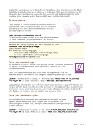 En planiﬁant ces quelques points de conformité, le coût d’un retour en arrière permettra d’éviter
des solutions radicales telles que le retrait pur et simple des vidéos ou encore la demande de
dérogation dans l’attestation de conformité. Bien souvent le coût de l’accessibilité est plutôt
révélateur d’une mauvaise gestion de projet plutôt qu’un coût réel de technicité.
Étude de marché
Le sous-titrage et l’audio-description peuvent facilement être
externalisées. Voici un exemple de devis pour une réalisation
concrète que nous allons détailler ensemble aﬁn de mieux
connaître les prix du marché.
Devis demandé pour l’étude de marché
Ce devis a été formalisé dans le cadre d’une refonte de site web
qui devait prendre en compte des éléments déjà existants.
48 vidéos de 1 min 15, 10 vidéos de 3 min, 5 vidéos de 4 à 5 min
Format de sortie pour le sous-titrage :
SRT (SubRip ﬁle format) 
XML (Extensible Markup Language) : 
sous-titrage DFXP (Distribution Format Exchange Proﬁle)
ou TTML 1.0 (Timed Text Markup Language
Format pour l'audio-description : mp3
Devis pour le sous-titrage
Six sociétés reconnues du marché du sous-titrage dans le domaine de la télévision
ont répondu à notre demande de devis : Vectracom, Titraﬁlm, CMC, ST501,
Nicefellow et Teletota.
Selon l’avis des sociétés consultées, nous avons été les premiers à faire une
demande de devis concernant le sous-titrage de vidéos uniquement pour le web.
Coûts HT : prix total (pour 63 vidéos / 151 min / 2h50) de 2 700,00 euros à 4 725,00 euros
Prix moyen HT : 42 euros à 75 euros la vidéo ou 18 euros à 32 euros la minute
Le sous-titrage à la télévision a un coût moyen de 30 euros la minute, ce que conﬁrment les prix
indiqués dans les devis (rapportés en coût à la minute). À noter cependant qu’il faut atteindre un
minimum de volume en nombre de vidéos ou en minutes totales pour bénéﬁcier de baisse de
prix. Ces prix à la minute ne sont pas valables pour une vidéo isolée.
Devis pour l’audio-description
En audio-description, Vectracom, ST501 et l’Association Valentin Haüy ont
répondu à notre demande de devis. Les prix nous ont été donnés sans
prévisionnage de la vidéo, ce qui explique une fourchette de prix importante pour
la même demande.
Coûts HT : Prix total (pour 63 vidéos / 151 mn / 2h50) de 1 566,00 euros à 7 777,00 euros
Prix moyen HT : 25 euros à 124 euros la vidéo ou 10,50 euros à 52,00 euros la minute
Formation expert accessibilité - 2011! page 12 sur 16
 