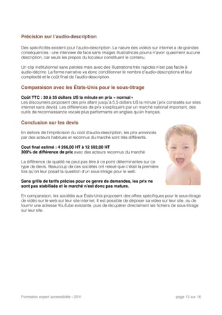 Précision sur l’audio-description
Des spéciﬁcités existent pour l’audio-description. La nature des vidéos sur internet a de grandes
conséquences : une interview de face sans images illustratrices pourra n’avoir quasiment aucune
description, car seuls les propos du locuteur constituent le contenu.
Un clip institutionnel sans paroles mais avec des illustrations très rapides n’est pas facile à
audio-décrire. La forme narrative va donc conditionner le nombre d’audio-descriptions et leur
complexité et le coût ﬁnal de l’audio-description.
Comparaison avec les États-Unis pour le sous-titrage
Coût TTC : 30 à 35 dollars US la minute en prix « normal »
Les discounters proposent des prix allant jusqu’à 5,5 dollars US la minute (prix constatés sur sites
internet sans devis). Les différences de prix s’expliquent par un marché national important, des
outils de reconnaissance vocale plus performants en anglais qu’en français.
Conclusion sur les devis
En dehors de l’imprécision du coût d’audio-description, les prix annoncés
par des acteurs habitués et reconnus du marché sont très différents.
Cout ﬁnal estimé : 4 266,00 HT à 12 502,00 HT
300% de différence de prix avec des acteurs reconnus du marché
La différence de qualité ne peut pas être à ce point déterminantes sur ce
type de devis. Beaucoup de ces sociétés ont relevé que c'était la première
fois qu’on leur posait la question d’un sous-titrage pour le web.
Sans grille de tarifs précise pour ce genre de demandes, les prix ne
sont pas stabilisés et le marché n’est donc pas mature.
En comparaison, les sociétés aux États-Unis proposent des offres spéciﬁques pour le sous-titrage
de vidéo sur le web sur leur site internet. Il est possible de déposer sa video sur leur site, ou de
fournir une adresse YouTube existante, puis de récupérer directement les ﬁchiers de sous-titrage
sur leur site.
Formation expert accessibilité - 2011! page 13 sur 16
 