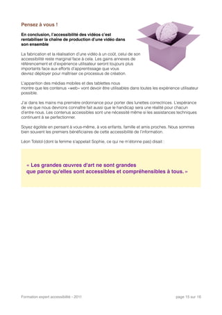 Pensez à vous !
En conclusion, l’accessibilité des vidéos c’est
rentabiliser la chaîne de production d’une vidéo dans
son ensemble
La fabrication et la réalisation d’une vidéo à un coût, celui de son
accessibilité reste marginal face à cela. Les gains annexes de
référencement et d’expérience utilisateur seront toujours plus
importants face aux efforts d’apprentissage que vous
devrez déployer pour maîtriser ce processus de création.
L’apparition des médias mobiles et des tablettes nous
montre que les contenus «web» vont devoir être utilisables dans toutes les expérience utilisateur
possible.
J’ai dans les mains ma première ordonnance pour porter des lunettes correctrices. L’espérance
de vie que nous devrions connaître fait aussi que le handicap sera une réalité pour chacun
d’entre nous. Les contenus accessibles sont une nécessité même si les assistances techniques
continuent à se perfectionner.
Soyez égoïste en pensant à vous-même, à vos enfants, famille et amis proches. Nous sommes
bien souvent les premiers bénéﬁciaires de cette accessibilité de l’information.
Léon Tolstoï (dont la femme s'appelait Sophie, ce qui ne m’étonne pas) disait :
« Les grandes œuvres d'art ne sont grandes
que parce qu'elles sont accessibles et compréhensibles à tous. »
Formation expert accessibilité - 2011! page 15 sur 16
 