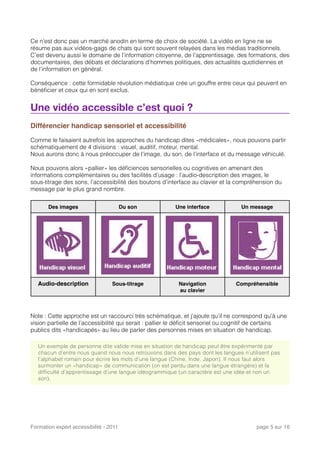 Ce n’est donc pas un marché anodin en terme de choix de société. La vidéo en ligne ne se
résume pas aux vidéos-gags de chats qui sont souvent relayées dans les médias traditionnels.
C’est devenu aussi le domaine de l’information citoyenne, de l’apprentissage, des formations, des
documentaires, des débats et déclarations d’hommes politiques, des actualités quotidiennes et
de l’information en général.
Conséquence : cette formidable révolution médiatique crée un gouffre entre ceux qui peuvent en
bénéﬁcier et ceux qui en sont exclus.
Une vidéo accessible c’est quoi ?
Différencier handicap sensoriel et accessibilité
Comme le faisaient autrefois les approches du handicap dites «médicales», nous pouvons partir
schématiquement de 4 divisions : visuel, auditif, moteur, mental.
Nous aurons donc à nous préoccuper de l’image, du son, de l’interface et du message véhiculé.
Nous pouvons alors «pallier» les déﬁciences sensorielles ou cognitives en amenant des
informations complémentaires ou des facilités d’usage : l’audio-description des images, le
sous-titrage des sons, l’accessibilité des boutons d’interface au clavier et la compréhension du
message par le plus grand nombre.
Des images Du son Une interface Un message
Audio-description Sous-titrage Navigation
au clavier
Compréhensible
Note : Cette approche est un raccourci très schématique, et j’ajoute qu’il ne correspond qu’à une
vision partielle de l’accessibilité qui serait : pallier le déﬁcit sensoriel ou cognitif de certains
publics dits «handicapés» au lieu de parler des personnes mises en situation de handicap.
Un exemple de personne dite valide mise en situation de handicap peut être expérimenté par
chacun d’entre nous quand nous nous retrouvons dans des pays dont les langues n’utilisent pas
l’alphabet romain pour écrire les mots d’une langue (Chine, Inde, Japon). Il nous faut alors
surmonter un «handicap» de communication (on est perdu dans une langue étrangère) et la
difficulté d’apprentissage d’une langue idéogrammique (un caractère est une idée et non un
son).
Formation expert accessibilité - 2011! page 5 sur 16
 