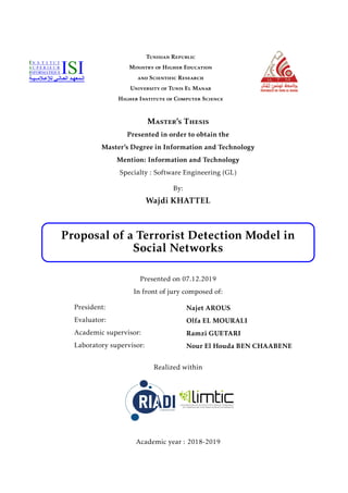 Tunisian Republic
Ministry of Higher Education
and Scientific Research
University of Tunis El Manar
Higher Institute of Computer Science
Master’s Thesis
Presented in order to obtain the
Master’s Degree in Information and Technology
Mention: Information and Technology
Specialty : Software Engineering (GL)
By:
Wajdi KHATTEL
Proposal of a Terrorist Detection Model in
Social Networks
Presented on 07.12.2019
In front of jury composed of:
President:
Evaluator:
Academic supervisor:
Laboratory supervisor:
Najet AROUS
Olfa EL MOURALI
Ramzi GUETARI
Nour El Houda BEN CHAABENE
Realized within
Academic year : 2018-2019
 