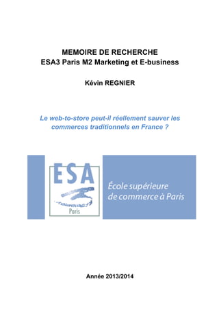 MEMOIRE DE RECHERCHE 
ESA3 Paris M2 Marketing et E-business 
Kévin REGNIER 
Le web-to-store peut-il réellement sauver les 
commerces traditionnels en France ? 
Année 2013/2014 
 