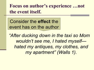 Focus on author’s experience …not
the event itself.
“After ducking down in the taxi so Mom
wouldn’t see me, I hated myself—
hated my antiques, my clothes, and
my apartment” (Walls 1).
Consider the effect the
event has on the author
 