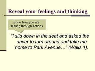 Reveal your feelings and thinking
“I slid down in the seat and asked the
driver to turn around and take me
home to Park Avenue…” (Walls 1).
Show how you are
feeling through actions
 