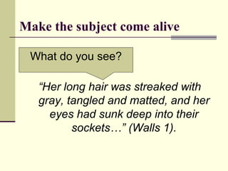 Make the subject come alive
“Her long hair was streaked with
gray, tangled and matted, and her
eyes had sunk deep into their
sockets…” (Walls 1).
What do you see?
 
