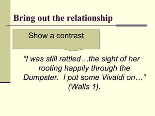 Bring out the relationship
“I was still rattled…the sight of her
rooting happily through the
Dumpster. I put some Vivaldi on…”
(Walls 1).
Show a contrast
 