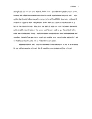 Greene      3

strangely DD said how she loved the thrill. That’s when I realized that maybe this wasn’t for me.

Knowing how dangerous this was I didn’t want to kill the enjoyment for everybody else. I kept

quiet and pretended to be enjoying the moment when all I could think about were my kids and

what would happen to them if they lost me. Traffic didn’t pick up any so we all decided to go

back to the room and go eat. After about two hours of riding, my inner thighs were sore and it

got to be a bit uncomfortable on that narrow seat. We were ready to go. We got back to the

hotel, still in shock I kept smiling. We continued the whole weekend riding without helmets and

speeding. Instead of me opening my mouth and speaking up or even choosing not to ride, I got

on the bikes and continued to ride as if I didn’t know any better.

        About two months later, Terry had been killed on his motorcycle. It hurt all of us deeply.

He had not been wearing a helmet. We all vowed to never ride again without a helmet.
 