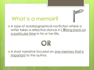 What is a memoir?
 A type of autobiographical nonfiction where a
writer takes a reflective stance in looking back on
a particular time in his or her life.
 A short narrative focused on one memory that is
important to the author.
 