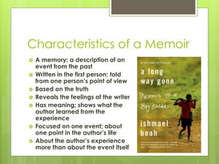 Characteristics of a Memoir
 A memory; a description of an
event from the past
 Written in the first person; told
from one person’s point of view
 Based on the truth
 Reveals the feelings of the writer
 Has meaning; shows what the
author learned from the
experience
 Focused on one event; about
one point in the author’s life
 About the author’s experience
more than about the event itself
 
