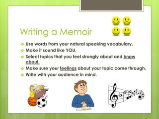 Writing a Memoir
 Use words from your natural speaking vocabulary.
 Make it sound like YOU.
 Select topics that you feel strongly about and know
about.
 Make sure your feelings about your topic come through.
 Write with your audience in mind.
 