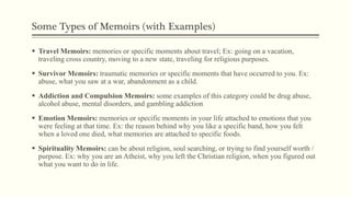 Some Types of Memoirs (with Examples)
 Travel Memoirs: memories or specific moments about travel; Ex: going on a vacation,
traveling cross country, moving to a new state, traveling for religious purposes.
 Survivor Memoirs: traumatic memories or specific moments that have occurred to you. Ex:
abuse, what you saw at a war, abandonment as a child.
 Addiction and Compulsion Memoirs: some examples of this category could be drug abuse,
alcohol abuse, mental disorders, and gambling addiction
 Emotion Memoirs: memories or specific moments in your life attached to emotions that you
were feeling at that time. Ex: the reason behind why you like a specific band, how you felt
when a loved one died, what memories are attached to specific foods.
 Spirituality Memoirs: can be about religion, soul searching, or trying to find yourself worth /
purpose. Ex: why you are an Atheist, why you left the Christian religion, when you figured out
what you want to do in life.
 
