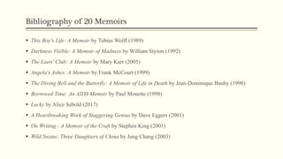 Bibliography of 20 Memoirs
 This Boy's Life: A Memoir by Tobias Wolff (1989)
 Darkness Visible: A Memoir of Madness by William Styron (1992)
 The Liars' Club: A Memoir by Mary Karr (2005)
 Angela's Ashes: A Memoir by Frank McCourt (1999)
 The Diving Bell and the Butterfly: A Memoir of Life in Death by Jean-Dominique Bauby (1998)
 Borrowed Time: An AIDS Memoir by Paul Monette (1998)
 Lucky by Alice Sebold (2017)
 A Heartbreaking Work of Staggering Genius by Dave Eggers (2001)
 On Writing - A Memoir of the Craft by Stephen King (2001)
 Wild Swans: Three Daughters of China by Jung Chang (2003)
 