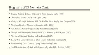 Biography of 20 Memoirs Cont.
 Reading Lolita in Tehran: A Memoir in books by Azar Nafisi (2008)
 Chronicles: Volume One by Bob Dylan (2005)
 Marley & Me - Life And Love With The World's Worst Dog by John Grogan (2008)
 The Glass Castle: A Memoir by Jeannette Walls (2006)
 Fun Home: A Family Tragicomic by Alison Bechdel (2007)
 The Life and Times of the Thunderbolt Kid: A Memoir by Bill Bryson (2007)
 The Year of Magical Thinking by Joan Didion (2007)
 A Long Way Gone: Memoirs of a Boy Soldier by Ishmael Beah (2008)
 Born Standing Up: A Comic's Life by Steve Martin (2008)
 Look Me in the Eye: My Life with Asperger's by John Elder Robison (2008)
 