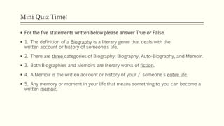 Mini Quiz Time!
 For the five statements written below please answer True or False.
 1. The definition of a Biography is a literary genre that deals with the
written account or history of someone’s life.
 2. There are three categories of Biography: Biography, Auto-Biography, and Memoir.
 3. Both Biographies and Memoirs are literary works of fiction.
 4. A Memoir is the written account or history of your / someone's entire life.
 5. Any memory or moment in your life that means something to you can become a
written memoir.
 