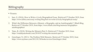 Bibliography
 Pictures:
1. Inez, S. (2016). How to Write a Lively Biographical Essay. Retrieved 27 October 2019, from
https://www.kibin.com/essay-writing-blog/how-to-write-a-lively-biographical-essay/
2. What's the Difference Between a Memoir, a Biography, and an Autobiography? | Blurb Blog.
Retrieved 27 October 2019, from https://www.blurb.com/blog/memoirs-biographies-
autobiographies/
3. Yates, R. (2018). Writing the Memoir (Part 2). Retrieved 27 October 2019, from
https://ronaldyatesbooks.com/2018/07/writing-the-memoir-part-2/
4. Genzlinger, N. (2011). The Problem With Memoirs. Retrieved 27 October 2019, from
https://www.nytimes.com/2011/01/30/books/review/Genzlinger-t.html
 