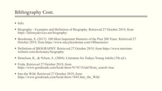 Bibliography Cont.
 Info:
 Biography - Examples and Definition of Biography. Retrieved 27 October 2019, from
https://literarydevices.net/biography/
 Brookman, S. (2017). 100 Most Important Memoirs of the Past 200 Years. Retrieved 27
October 2019, from https://www.stacybrookman.com/100memoirs/
 Definition of BIOGRAPHY. Retrieved 27 October 2019, from https://www.merriam-
webster.com/dictionary/biography
 Donelson, K., & Nilsen, A. (2004). Literature for Todays Young Adults (7th ed.)
 Frida. Retrieved 27 October 2019, from
https://www.goodreads.com/book/show/91767.Frida?from_search=true
 Into the Wild. Retrieved 27 October 2019, from
https://www.goodreads.com/book/show/1845.Into_the_Wild
 