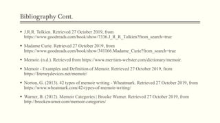 Bibliography Cont.
 J.R.R. Tolkien. Retrieved 27 October 2019, from
https://www.goodreads.com/book/show/7336.J_R_R_Tolkien?from_search=true
 Madame Curie. Retrieved 27 October 2019, from
https://www.goodreads.com/book/show/341166.Madame_Curie?from_search=true
 Memoir. (n.d.). Retrieved from https://www.merriam-webster.com/dictionary/memoir.
 Memoir - Examples and Definition of Memoir. Retrieved 27 October 2019, from
https://literarydevices.net/memoir/
 Norton, G. (2013). 42 types of memoir writing - Wheatmark. Retrieved 27 October 2019, from
https://www.wheatmark.com/42-types-of-memoir-writing/
 Warner, B. (2012). Memoir Categories | Brooke Warner. Retrieved 27 October 2019, from
http://brookewarner.com/memoir-categories/
 