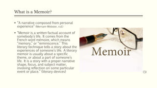 What is a Memoir?
 “A narrative composed from personal
experience” (Merriam-Webster, n.d.)
 “Memoir is a written factual account of
somebody’s life. It comes from the
French word mémoire, which means
“memory,” or “reminiscence.” This
literary technique tells a story about the
experiences of someone’s life. A literary
memoir is usually about a specific
theme, or about a part of someone’s
life. It is a story with a proper narrative
shape, focus, and subject matter,
involving reflection on some particular
event or place.” (literary devices) (3)
 