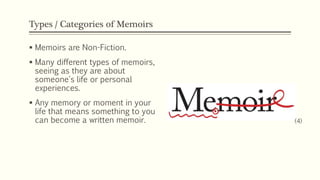 Types / Categories of Memoirs
 Memoirs are Non-Fiction.
 Many different types of memoirs,
seeing as they are about
someone's life or personal
experiences.
 Any memory or moment in your
life that means something to you
can become a written memoir. (4)
 