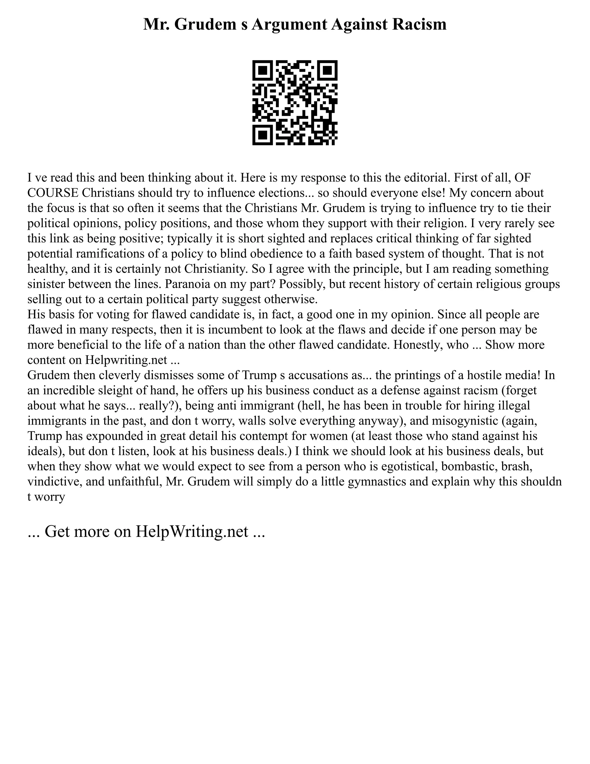 Mr. Grudem s Argument Against Racism
I ve read this and been thinking about it. Here is my response to this the editorial. First of all, OF
COURSE Christians should try to influence elections... so should everyone else! My concern about
the focus is that so often it seems that the Christians Mr. Grudem is trying to influence try to tie their
political opinions, policy positions, and those whom they support with their religion. I very rarely see
this link as being positive; typically it is short sighted and replaces critical thinking of far sighted
potential ramifications of a policy to blind obedience to a faith based system of thought. That is not
healthy, and it is certainly not Christianity. So I agree with the principle, but I am reading something
sinister between the lines. Paranoia on my part? Possibly, but recent history of certain religious groups
selling out to a certain political party suggest otherwise.
His basis for voting for flawed candidate is, in fact, a good one in my opinion. Since all people are
flawed in many respects, then it is incumbent to look at the flaws and decide if one person may be
more beneficial to the life of a nation than the other flawed candidate. Honestly, who ... Show more
content on Helpwriting.net ...
Grudem then cleverly dismisses some of Trump s accusations as... the printings of a hostile media! In
an incredible sleight of hand, he offers up his business conduct as a defense against racism (forget
about what he says... really?), being anti immigrant (hell, he has been in trouble for hiring illegal
immigrants in the past, and don t worry, walls solve everything anyway), and misogynistic (again,
Trump has expounded in great detail his contempt for women (at least those who stand against his
ideals), but don t listen, look at his business deals.) I think we should look at his business deals, but
when they show what we would expect to see from a person who is egotistical, bombastic, brash,
vindictive, and unfaithful, Mr. Grudem will simply do a little gymnastics and explain why this shouldn
t worry
... Get more on HelpWriting.net ...
 