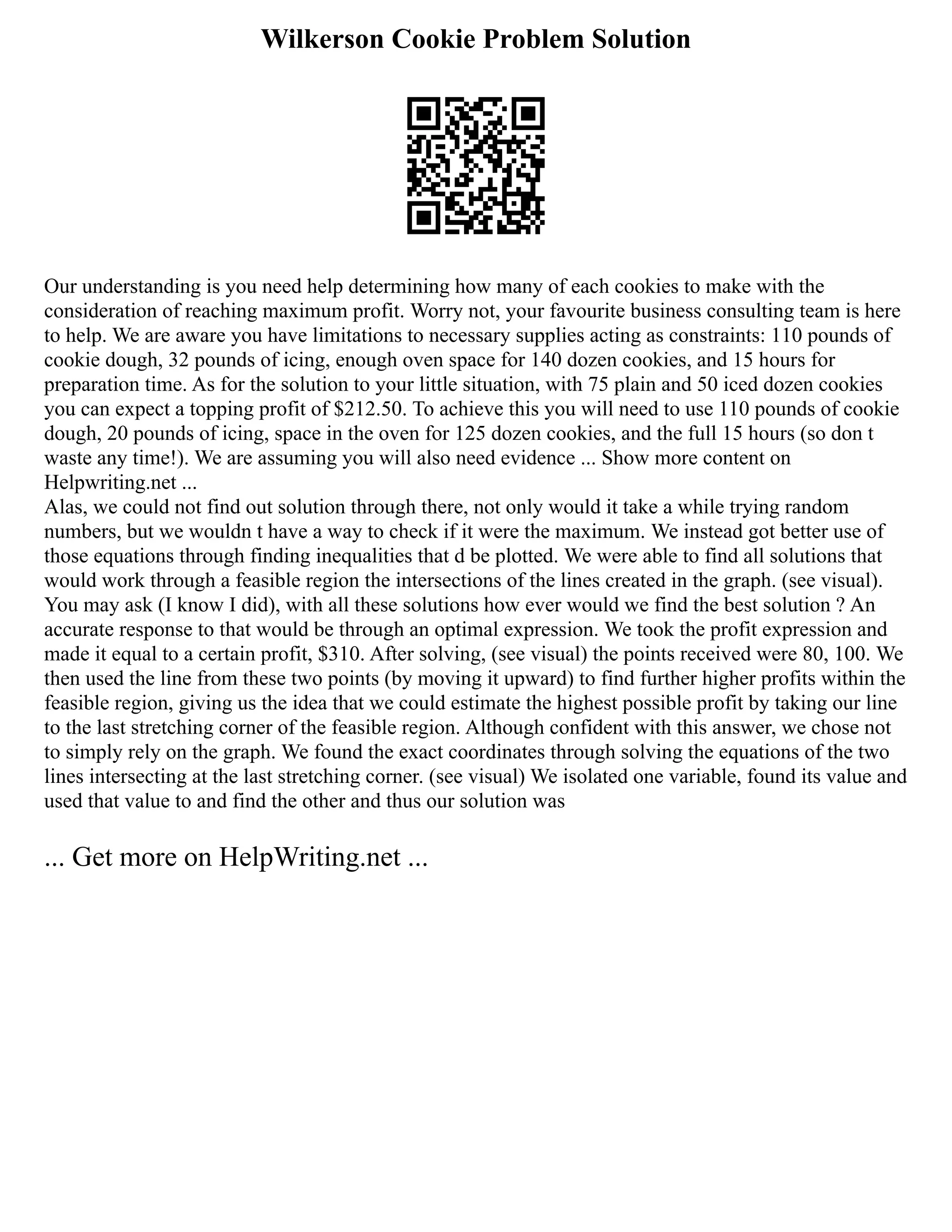 Wilkerson Cookie Problem Solution
Our understanding is you need help determining how many of each cookies to make with the
consideration of reaching maximum profit. Worry not, your favourite business consulting team is here
to help. We are aware you have limitations to necessary supplies acting as constraints: 110 pounds of
cookie dough, 32 pounds of icing, enough oven space for 140 dozen cookies, and 15 hours for
preparation time. As for the solution to your little situation, with 75 plain and 50 iced dozen cookies
you can expect a topping profit of $212.50. To achieve this you will need to use 110 pounds of cookie
dough, 20 pounds of icing, space in the oven for 125 dozen cookies, and the full 15 hours (so don t
waste any time!). We are assuming you will also need evidence ... Show more content on
Helpwriting.net ...
Alas, we could not find out solution through there, not only would it take a while trying random
numbers, but we wouldn t have a way to check if it were the maximum. We instead got better use of
those equations through finding inequalities that d be plotted. We were able to find all solutions that
would work through a feasible region the intersections of the lines created in the graph. (see visual).
You may ask (I know I did), with all these solutions how ever would we find the best solution ? An
accurate response to that would be through an optimal expression. We took the profit expression and
made it equal to a certain profit, $310. After solving, (see visual) the points received were 80, 100. We
then used the line from these two points (by moving it upward) to find further higher profits within the
feasible region, giving us the idea that we could estimate the highest possible profit by taking our line
to the last stretching corner of the feasible region. Although confident with this answer, we chose not
to simply rely on the graph. We found the exact coordinates through solving the equations of the two
lines intersecting at the last stretching corner. (see visual) We isolated one variable, found its value and
used that value to and find the other and thus our solution was
... Get more on HelpWriting.net ...
 