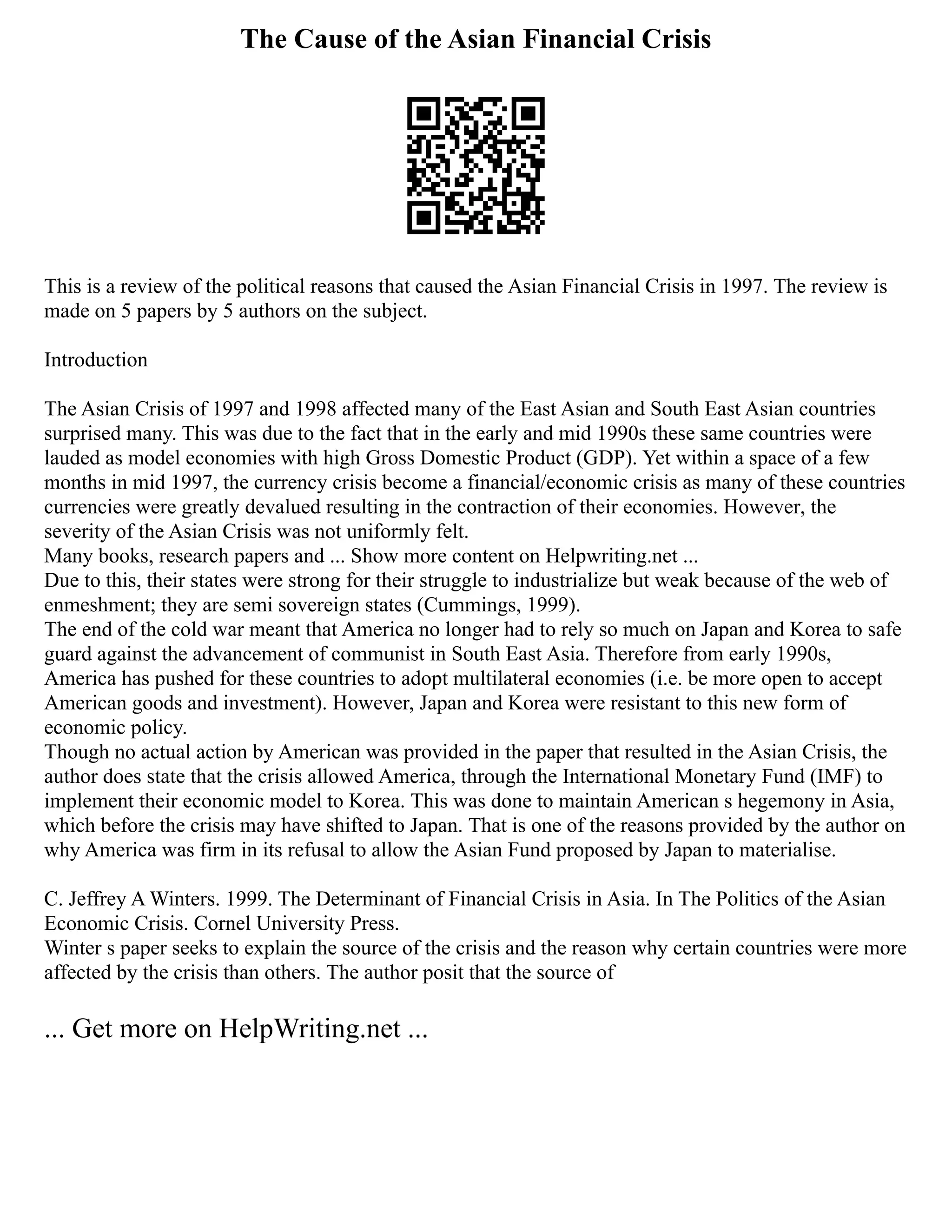 The Cause of the Asian Financial Crisis
This is a review of the political reasons that caused the Asian Financial Crisis in 1997. The review is
made on 5 papers by 5 authors on the subject.
Introduction
The Asian Crisis of 1997 and 1998 affected many of the East Asian and South East Asian countries
surprised many. This was due to the fact that in the early and mid 1990s these same countries were
lauded as model economies with high Gross Domestic Product (GDP). Yet within a space of a few
months in mid 1997, the currency crisis become a financial/economic crisis as many of these countries
currencies were greatly devalued resulting in the contraction of their economies. However, the
severity of the Asian Crisis was not uniformly felt.
Many books, research papers and ... Show more content on Helpwriting.net ...
Due to this, their states were strong for their struggle to industrialize but weak because of the web of
enmeshment; they are semi sovereign states (Cummings, 1999).
The end of the cold war meant that America no longer had to rely so much on Japan and Korea to safe
guard against the advancement of communist in South East Asia. Therefore from early 1990s,
America has pushed for these countries to adopt multilateral economies (i.e. be more open to accept
American goods and investment). However, Japan and Korea were resistant to this new form of
economic policy.
Though no actual action by American was provided in the paper that resulted in the Asian Crisis, the
author does state that the crisis allowed America, through the International Monetary Fund (IMF) to
implement their economic model to Korea. This was done to maintain American s hegemony in Asia,
which before the crisis may have shifted to Japan. That is one of the reasons provided by the author on
why America was firm in its refusal to allow the Asian Fund proposed by Japan to materialise.
C. Jeffrey A Winters. 1999. The Determinant of Financial Crisis in Asia. In The Politics of the Asian
Economic Crisis. Cornel University Press.
Winter s paper seeks to explain the source of the crisis and the reason why certain countries were more
affected by the crisis than others. The author posit that the source of
... Get more on HelpWriting.net ...
 