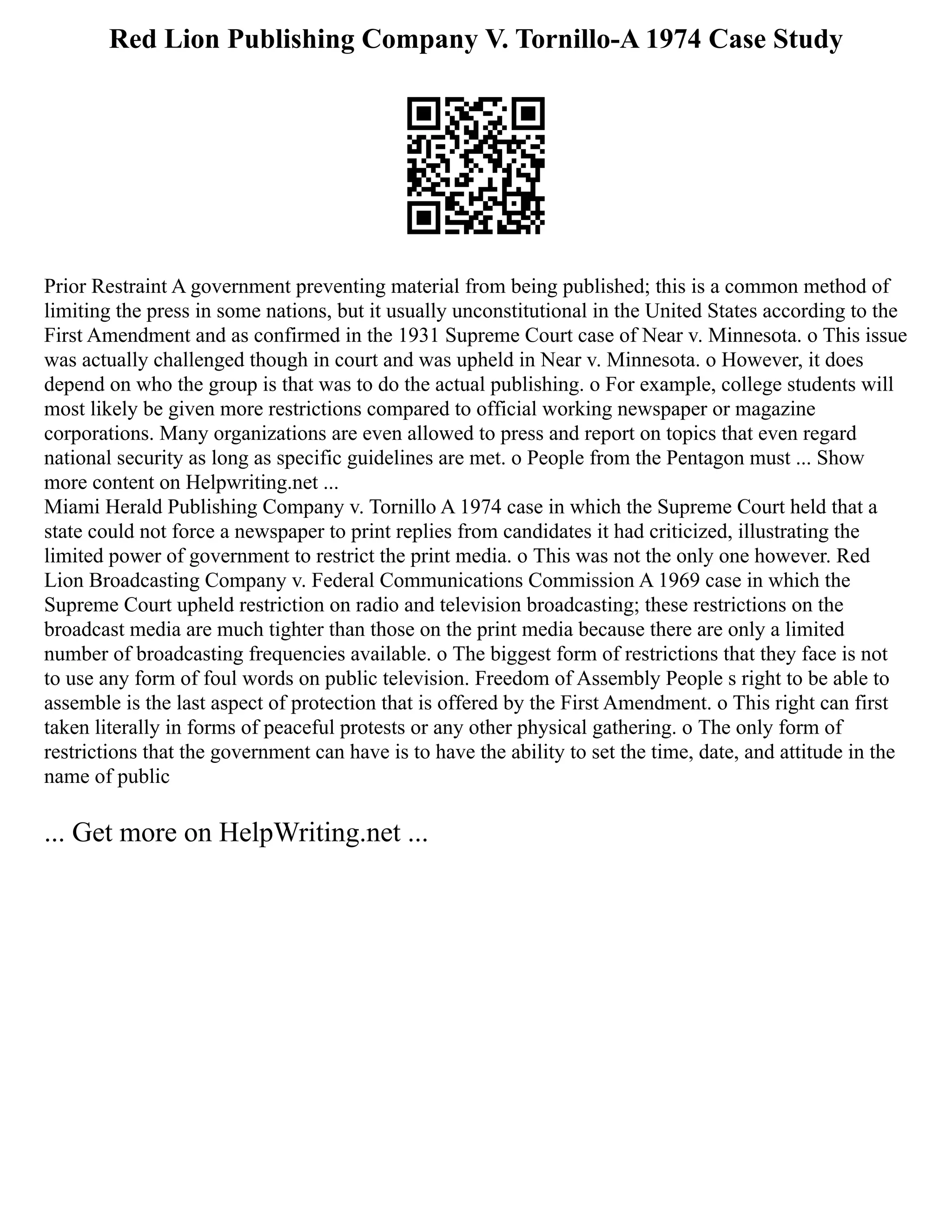 Red Lion Publishing Company V. Tornillo-A 1974 Case Study
Prior Restraint A government preventing material from being published; this is a common method of
limiting the press in some nations, but it usually unconstitutional in the United States according to the
First Amendment and as confirmed in the 1931 Supreme Court case of Near v. Minnesota. o This issue
was actually challenged though in court and was upheld in Near v. Minnesota. o However, it does
depend on who the group is that was to do the actual publishing. o For example, college students will
most likely be given more restrictions compared to official working newspaper or magazine
corporations. Many organizations are even allowed to press and report on topics that even regard
national security as long as specific guidelines are met. o People from the Pentagon must ... Show
more content on Helpwriting.net ...
Miami Herald Publishing Company v. Tornillo A 1974 case in which the Supreme Court held that a
state could not force a newspaper to print replies from candidates it had criticized, illustrating the
limited power of government to restrict the print media. o This was not the only one however. Red
Lion Broadcasting Company v. Federal Communications Commission A 1969 case in which the
Supreme Court upheld restriction on radio and television broadcasting; these restrictions on the
broadcast media are much tighter than those on the print media because there are only a limited
number of broadcasting frequencies available. o The biggest form of restrictions that they face is not
to use any form of foul words on public television. Freedom of Assembly People s right to be able to
assemble is the last aspect of protection that is offered by the First Amendment. o This right can first
taken literally in forms of peaceful protests or any other physical gathering. o The only form of
restrictions that the government can have is to have the ability to set the time, date, and attitude in the
name of public
... Get more on HelpWriting.net ...
 