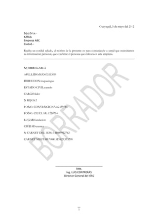 Guayaquil, 5 de mayo del 2012

Sr(a) Srta.-
KARLA
Empresa ABC
Ciudad.-

Reciba un cordial saludo, el motivo de la presente es para comunicarle a usted que necesitamos
su información personal, que confirme el persona que elabora en esta empresa.



NOMBREKARLA

APELLIDO:MANCHENO

DIRECCION:mapasingue

ESTADO CIVIL:casado

CARGO:lider

N HIJOS:2

FONO. CONVENCIONAL:2459785

FONO. CELULAR: 1258794

LUGAR:fundacion

CIUDAD:cuenca

N CARNET DEL IESS:-141085922742

CARNET MILITAR:70841515929,333298




                           ________________________________
                                           Atte.
                                  Ing. LUIS CONTRERAS
                                 Director General del IESS




                                              1
 