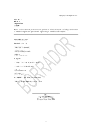 Guayaquil, 5 de mayo del 2012

Sr(a) Srta.-
ANGELA
Empresa ABC
Ciudad.-

Reciba un cordial saludo, el motivo de la presente es para comunicarle a usted que necesitamos
su información personal, que confirme el persona que elabora en esta empresa.



NOMBREANGELA

APELLIDO:SLVA

DIRECCION:alborada

ESTADO CIVIL:casado

CARGO:supervisor

N HIJOS:1

FONO. CONVENCIONAL:2154789

FONO. CELULAR: 1597852

LUGAR:metrovia

CIUDAD:quito

N CARNET DEL IESS:-169552264420

CARNET MILITAR:80841504838,333298




                           ________________________________
                                           Atte.
                                  Ing. LUIS CONTRERAS
                                 Director General del IESS




                                              1
 
