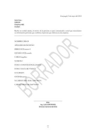 Guayaquil, 5 de mayo del 2012

Sr(a) Srta.-
CARLOS
Empresa ABC
Ciudad.-

Reciba un cordial saludo, el motivo de la presente es para comunicarle a usted que necesitamos
su información personal, que confirme el persona que elabora en esta empresa.



NOMBRECARLOS

APELLIDO:MANCHENO

DIRECCION:sauces 8

ESTADO CIVIL:casado

CARGO:taquilleo

N HIJOS:2

FONO. CONVENCIONAL:2564514

FONO. CELULAR: 97845612

LUGAR:KFC

CIUDAD:cuenca

N CARNET DEL IESS:-12987385191

CARNET MILITAR:25487954455




                           ________________________________
                                           Atte.
                                  Ing. LUIS CONTRERAS
                                 Director General del IESS




                                              1
 
