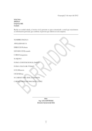Guayaquil, 5 de mayo del 2012

Sr(a) Srta.-
ANGELA
Empresa ABC
Ciudad.-

Reciba un cordial saludo, el motivo de la presente es para comunicarle a usted que necesitamos
su información personal, que confirme el persona que elabora en esta empresa.



NOMBREANGELA

APELLIDO:SLVA

DIRECCION:duran

ESTADO CIVIL:casado

CARGO:maquinista

N HIJOS:5

FONO. CONVENCIONAL:2568974

FONO. CELULAR: 97854621

LUGAR:tacom

CIUDAD:loja

N CARNET DEL IESS:-27220556030

CARNET MILITAR:30841560293,333302




                           ________________________________
                                           Atte.
                                  Ing. LUIS CONTRERAS
                                 Director General del IESS




                                              1
 