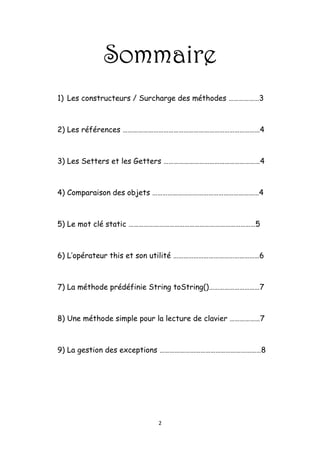 Année universitaire : 2009/20010


                  Sommaire
    1)   Les constructeurs / Surcharge des méthodes ………………3


    2)   Les références ………………………………………………………………………4


    3)   Les Setters et les Getters …………………………………………………4


    4)   Comparaison des objets ………………………………………………………4


    5)   Le mot clé static …………………………………………………………………5


    6)   L’opérateur this et son utilité ……………………………………………6


    7)   La méthode prédéfinie String toString()…………………………7


    8)   Une méthode simple pour la lecture de clavier ………………7


    9)   La gestion des exceptions ……………………………………………………8




1. LES CONSTRUCTEURS / SURCHARGE DES MÉTHODES


                                 2
 
